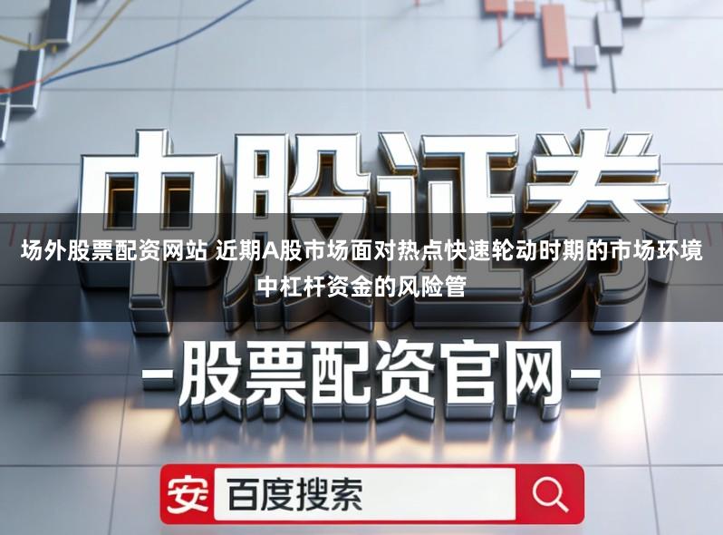 场外股票配资网站 近期A股市场面对热点快速轮动时期的市场环境中杠杆资金的风险管