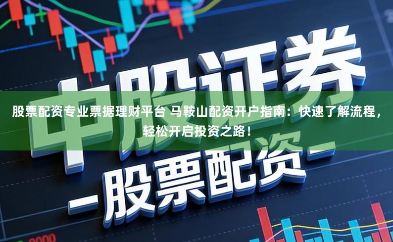 股票配资专业票据理财平台 马鞍山配资开户指南：快速了解流程，轻松开启投资之路！