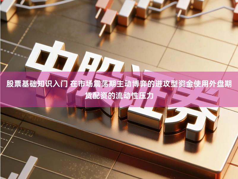 股票基础知识入门 在市场震荡期主动博弈的进攻型资金使用外盘期货配资的流动性压力