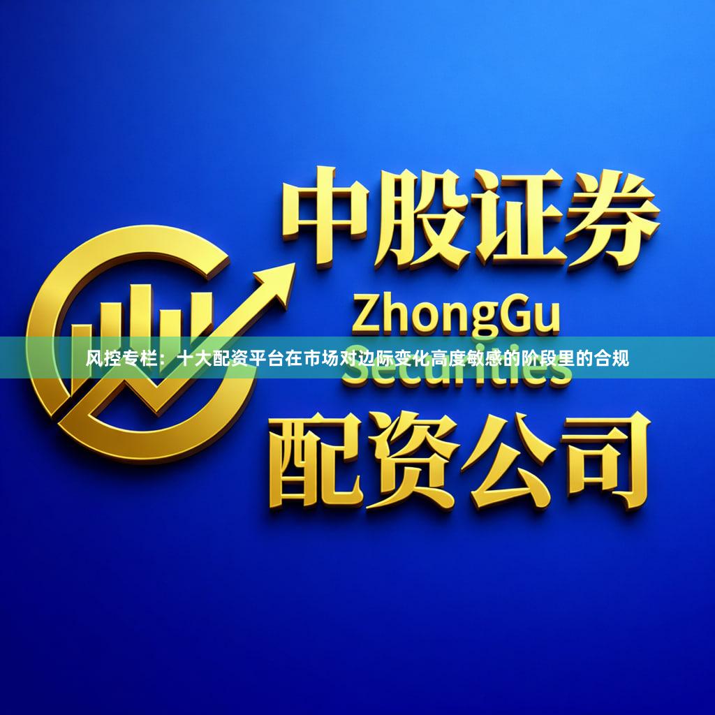 风控专栏：十大配资平台在市场对边际变化高度敏感的阶段里的合规