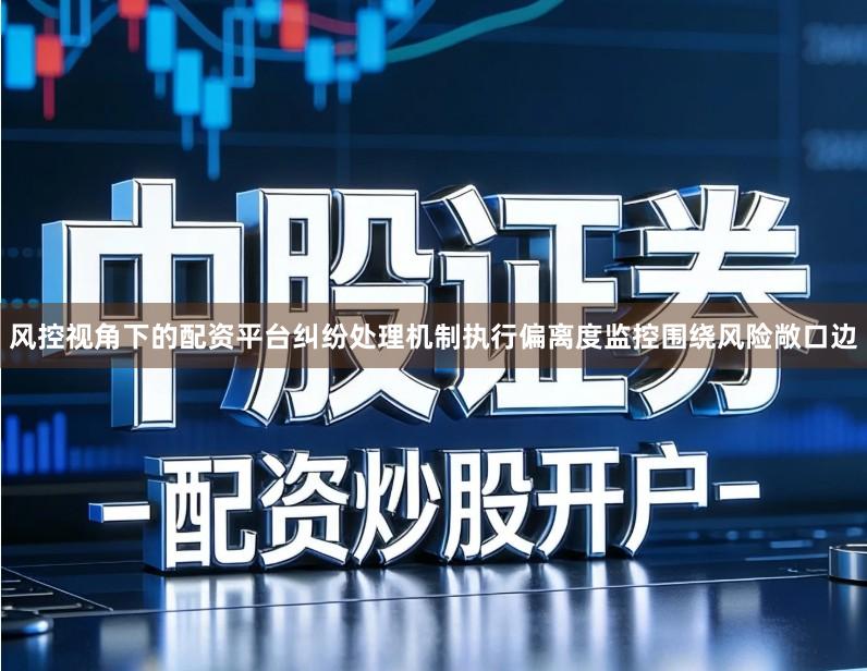 风控视角下的配资平台纠纷处理机制执行偏离度监控围绕风险敞口边