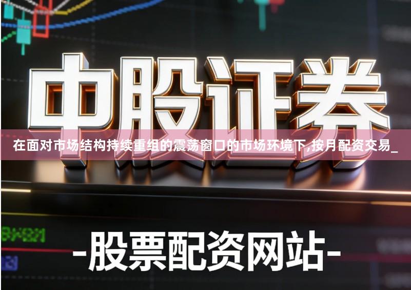 在面对市场结构持续重组的震荡窗口的市场环境下,按月配资交易_