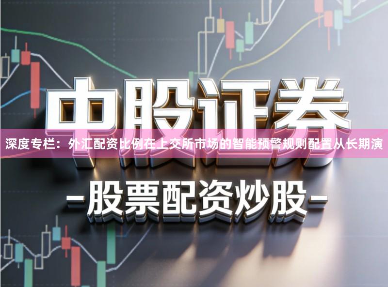 深度专栏：外汇配资比例在上交所市场的智能预警规则配置从长期演