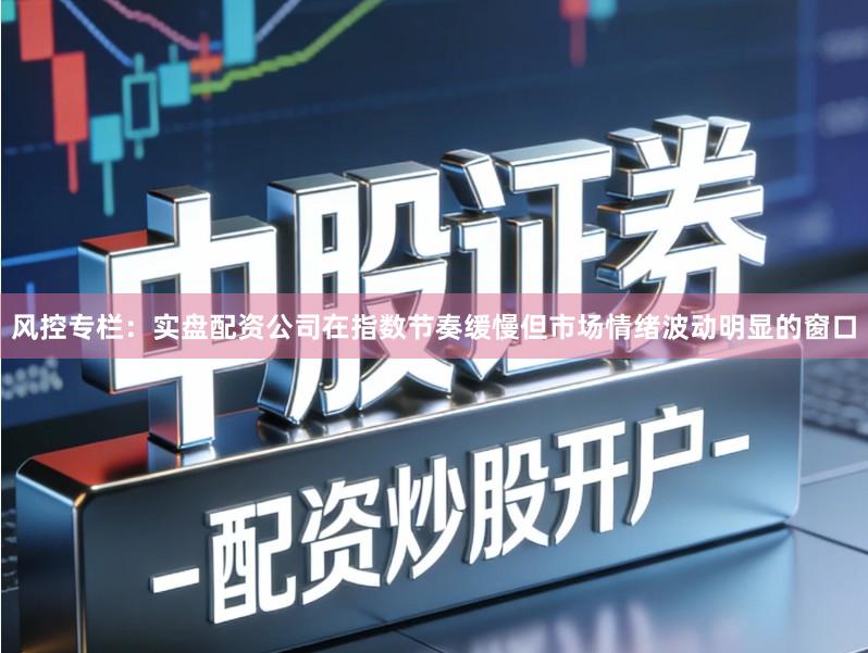 风控专栏：实盘配资公司在指数节奏缓慢但市场情绪波动明显的窗口
