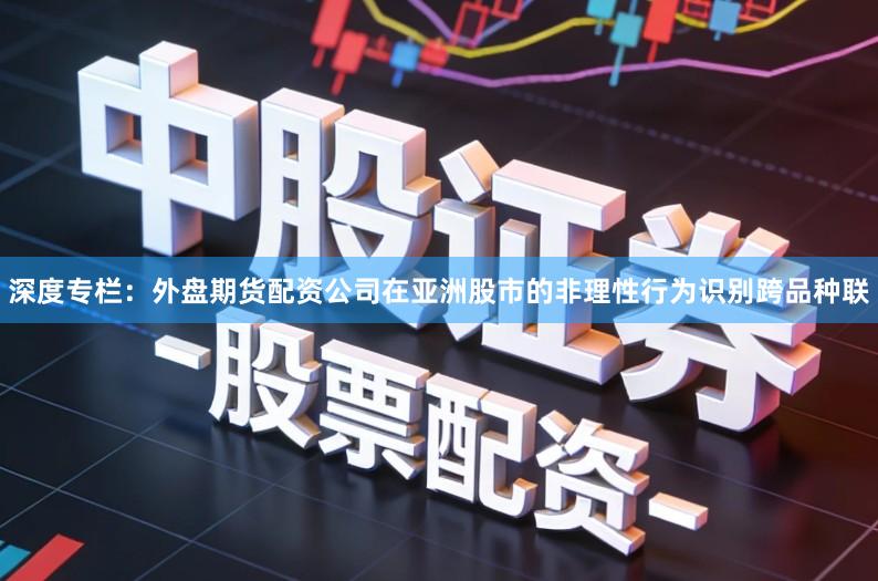 深度专栏：外盘期货配资公司在亚洲股市的非理性行为识别跨品种联