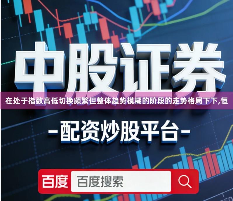 在处于指数高低切换频繁但整体趋势模糊的阶段的走势格局下下,恒
